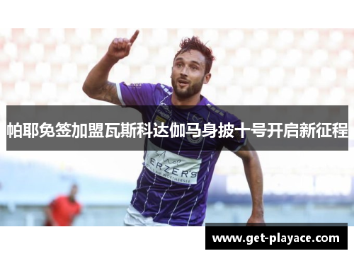 帕耶免签加盟瓦斯科达伽马身披十号开启新征程 帕耶免签加盟瓦斯科达伽马身披十号开启新征程