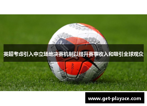 英超考虑引入中立场地决赛机制以提升赛事收入和吸引全球观众