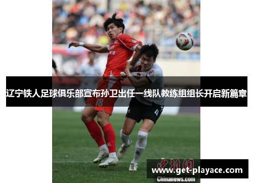 辽宁铁人足球俱乐部宣布孙卫出任一线队教练组组长开启新篇章 辽宁铁人足球俱乐部宣布孙卫出任一线队教练组组长开启新篇章