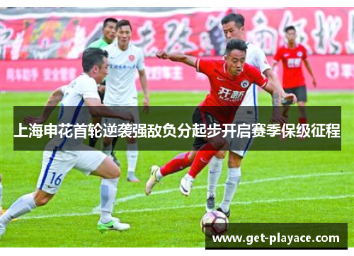 上海申花首轮逆袭强敌负分起步开启赛季保级征程