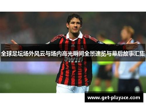 全球足坛场外风云与场内高光瞬间全景速览与幕后故事汇集