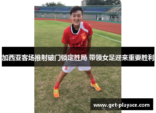 加西亚客场推射破门锁定胜局 带领女足迎来重要胜利 加西亚客场推射破门锁定胜局 带领女足迎来重要胜利