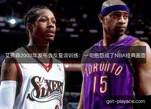艾弗森2002年发布会反复谈训练:一句抱怨成了NBA经典画面 艾弗森2002年发布会反复谈训练:一句抱怨成了NBA经典画面